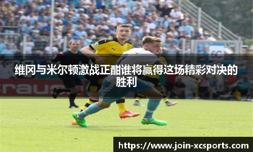 维冈与米尔顿激战正酣谁将赢得这场精彩对决的胜利